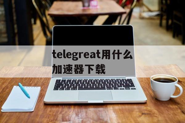 关于telegreat用什么加速器下载的信息